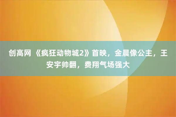 创高网 《疯狂动物城2》首映，金晨像公主，王安宇帅翻，费翔气场强大