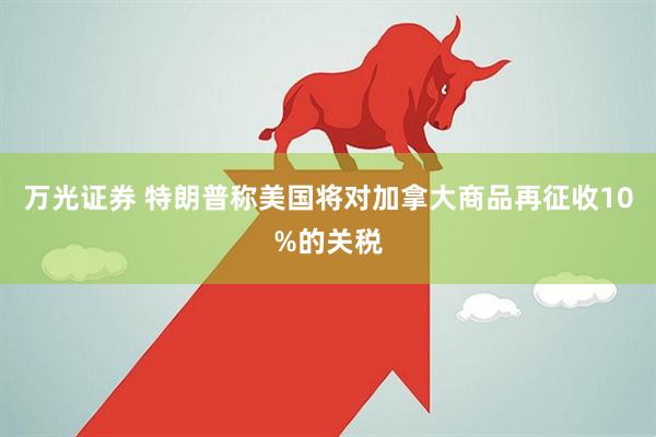 万光证券 特朗普称美国将对加拿大商品再征收10%的关税