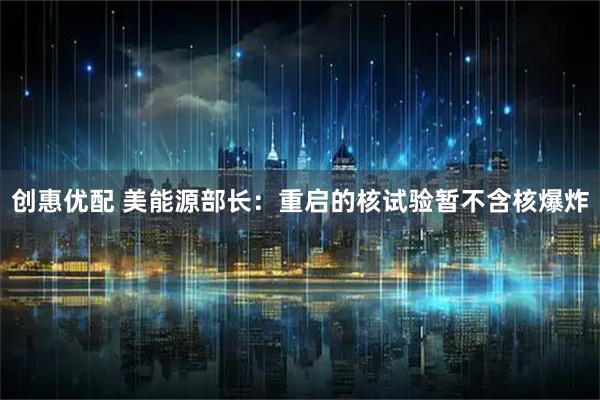 创惠优配 美能源部长：重启的核试验暂不含核爆炸