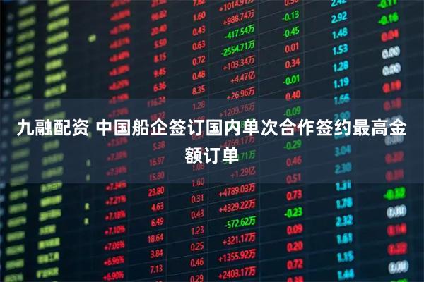 九融配资 中国船企签订国内单次合作签约最高金额订单
