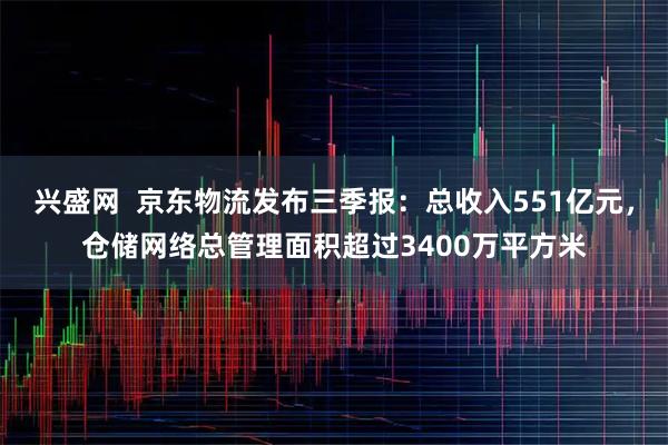 兴盛网 京东物流发布三季报:总收入551亿元,仓储网络总管理面积超过3400万平方米