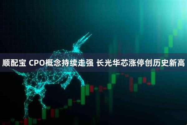 顺配宝 CPO概念持续走强 长光华芯涨停创历史新高