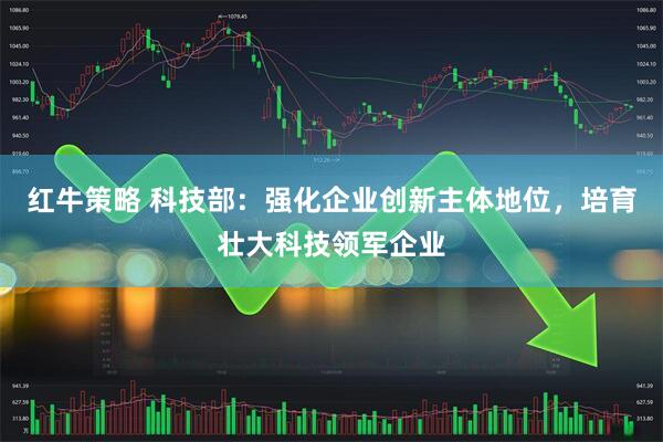 红牛策略 科技部：强化企业创新主体地位，培育壮大科技领军企业