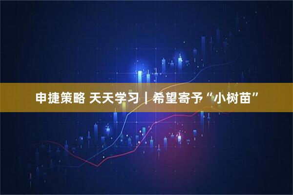 申捷策略 天天学习｜希望寄予“小树苗”