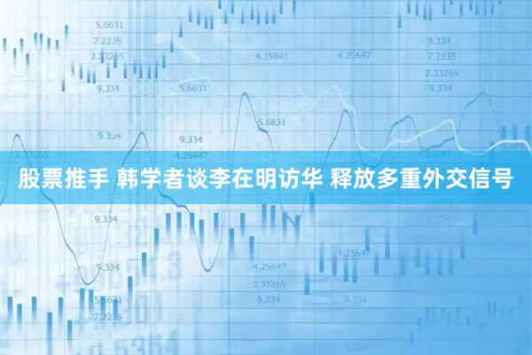 股票推手 韩学者谈李在明访华 释放多重外交信号