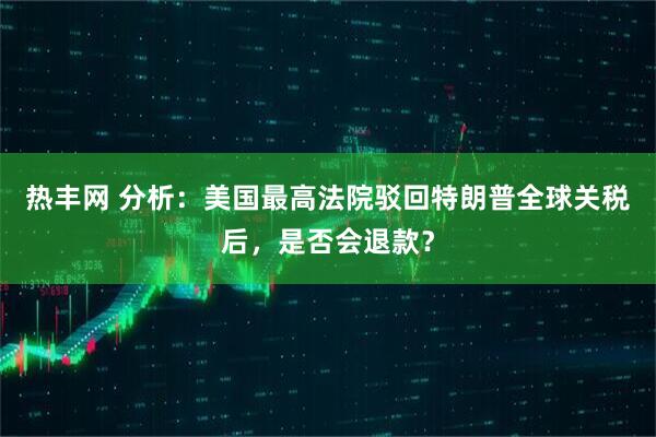 热丰网 分析：美国最高法院驳回特朗普全球关税后，是否会退款？
