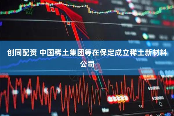 创同配资 中国稀土集团等在保定成立稀土新材料公司