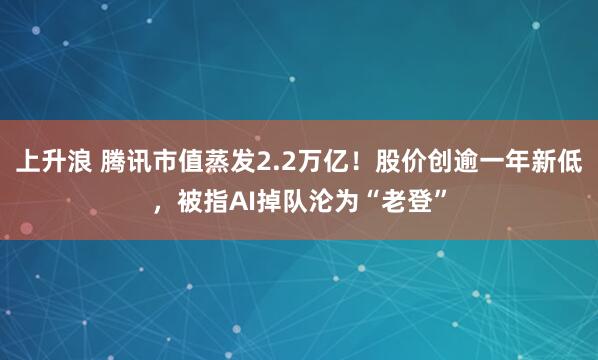 上升浪 腾讯市值蒸发2.2万亿！股价创逾一年新低，被指AI掉队沦为“老登”