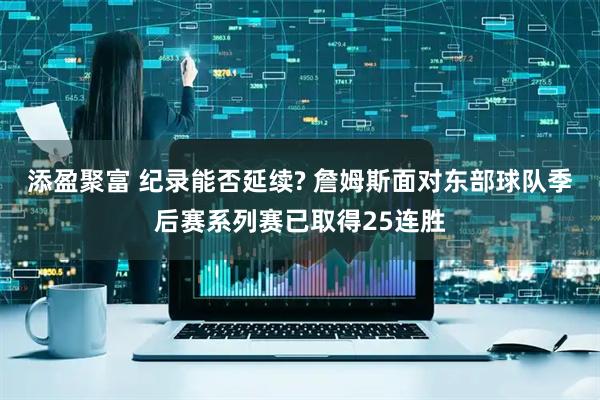 添盈聚富 纪录能否延续? 詹姆斯面对东部球队季后赛系列赛已取得25连胜